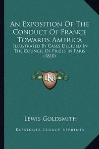 Cover image for An Exposition of the Conduct of France Towards America an Exposition of the Conduct of France Towards America: Illustrated by Cases Decided in the Council of Prizes in Parillustrated by Cases Decided in the Council of Prizes in Paris (1810) Is (1810)