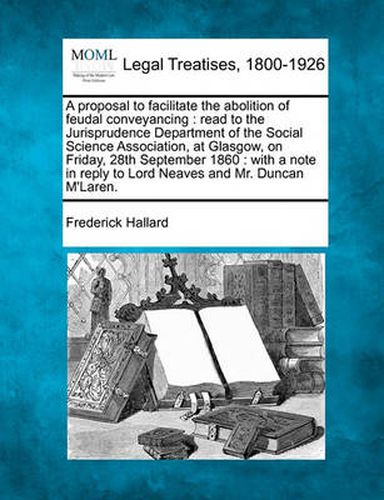 A Proposal to Facilitate the Abolition of Feudal Conveyancing: Read to the Jurisprudence Department of the Social Science Association, at Glasgow, on Friday, 28th September 1860: With a Note in Reply to Lord Neaves and Mr. Duncan m'Laren.