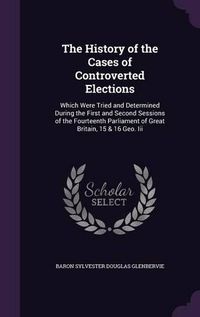 Cover image for The History of the Cases of Controverted Elections: Which Were Tried and Determined During the First and Second Sessions of the Fourteenth Parliament of Great Britain, 15 & 16 Geo. III