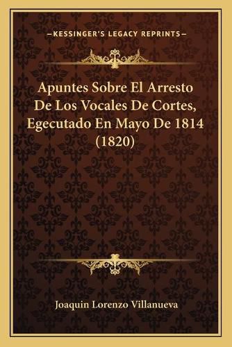 Cover image for Apuntes Sobre El Arresto de Los Vocales de Cortes, Egecutado En Mayo de 1814 (1820)