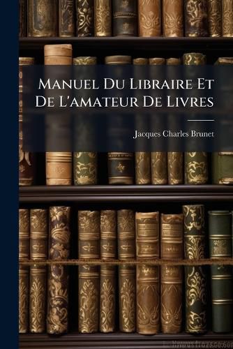 Cover image for Manuel Du Libraire Et de L'Amateur de Livres: Contenant 1o, Un Nouveau Dictionnaire Bibliographique ... 2o, Une Table En Forme de Catalogue Raisonn ...