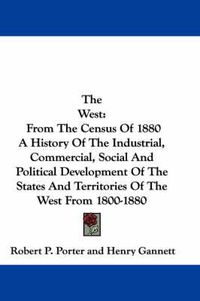 Cover image for The West: From the Census of 1880 a History of the Industrial, Commercial, Social and Political Development of the States and Territories of the West from 1800-1880