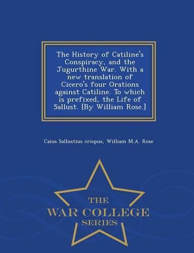 The History of Catiline's Conspiracy, and the Jugurthine War. with a New Translation of Cicero's Four Orations Against Catiline. to Which Is Prefixed, the Life of Sallust. [by William Rose.] - War College Series