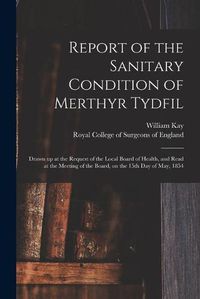 Cover image for Report of the Sanitary Condition of Merthyr Tydfil: Drawn up at the Request of the Local Board of Health, and Read at the Meeting of the Board, on the 15th Day of May, 1854