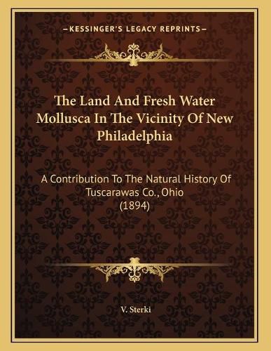 Cover image for The Land and Fresh Water Mollusca in the Vicinity of New Philadelphia: A Contribution to the Natural History of Tuscarawas Co., Ohio (1894)