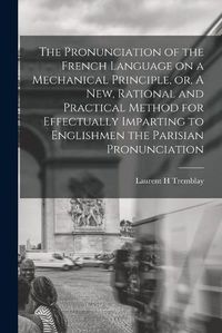 Cover image for The Pronunciation of the French Language on a Mechanical Principle, or, A New, Rational and Practical Method for Effectually Imparting to Englishmen the Parisian Pronunciation [microform]