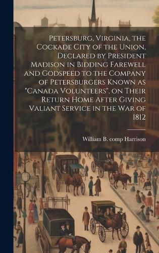 Cover image for Petersburg, Virginia, the Cockade City of the Union, Declared by President Madison in Bidding Farewell and Godspeed to the Company of Petersburgers Known as "Canada Volunteers", on Their Return Home After Giving Valiant Service in the War of 1812