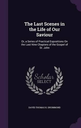 Cover image for The Last Scenes in the Life of Our Saviour: Or, a Series of Practical Expositions on the Last Nine Chapters of the Gospel of St. John