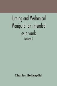 Cover image for Turning and mechanical manipulation intended as a work of general reference and practical instruction on the lathe, and the various mechanical pursuits followed by amateurs (Volume I)