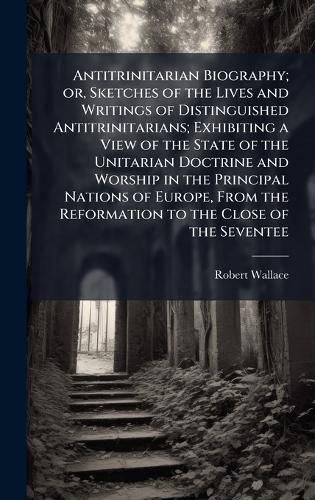 Cover image for Antitrinitarian Biography; or, Sketches of the Lives and Writings of Distinguished Antitrinitarians; Exhibiting a View of the State of the Unitarian Doctrine and Worship in the Principal Nations of Europe, From the Reformation to the Close of the Seventee