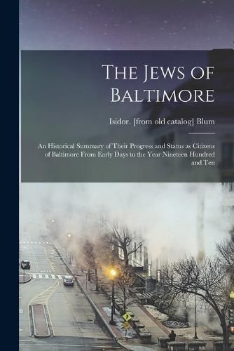 Cover image for The Jews of Baltimore; an Historical Summary of Their Progress and Status as Citizens of Baltimore From Early Days to the Year Nineteen Hundred and Ten