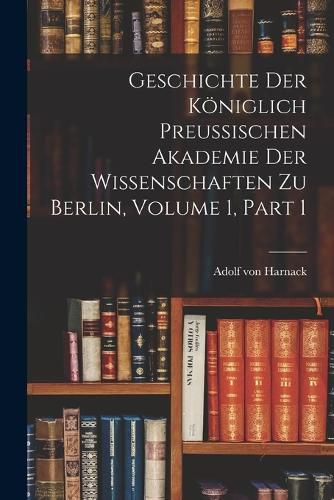 Geschichte Der Koeniglich Preussischen Akademie Der Wissenschaften Zu Berlin, Volume 1, part 1