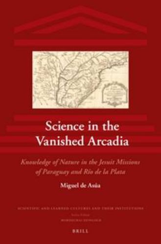 Cover image for Science in the Vanished Arcadia: Knowledge of Nature in the Jesuit Missions of Paraguay and Rio de la Plata