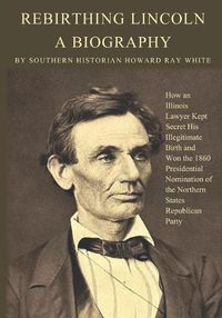 Cover image for Rebirthing Lincoln, a Biography: How an Illinois Lawyer Kept Secret His Illegitimate Birth and Won the 1860 Presidential Nomination of the Northern States Republican Party