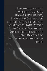 Cover image for Remarks Upon the Evidence Given by Thomas Irving, Esq., Inspector General of the Exports and Imports of Great Britain, Before the Select Committee Appointed to Take the Examination of Witnesses on the Slave-trade