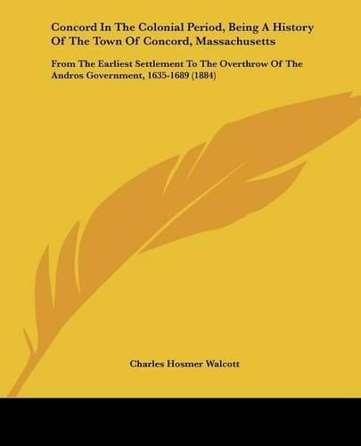 Concord in the Colonial Period, Being a History of the Town of Concord, Massachusetts: From the Earliest Settlement to the Overthrow of the Andros Government, 1635-1689 (1884)