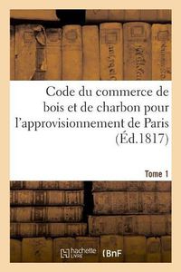 Cover image for Code Du Commerce de Bois Et de Charbon Pour l'Approvisionnement de Paris. Tome 1