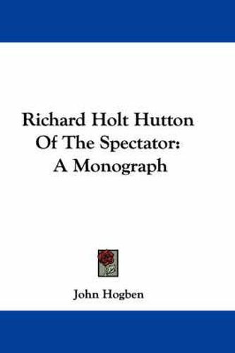 Richard Holt Hutton of the Spectator: A Monograph