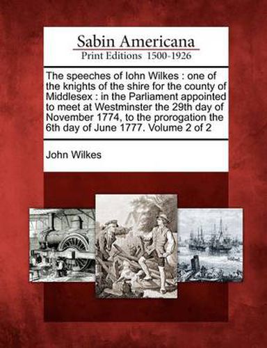 The Speeches of Iohn Wilkes: One of the Knights of the Shire for the County of Middlesex: In the Parliament Appointed to Meet at Westminster the 29th Day of November 1774, to the Prorogation the 6th Day of June 1777. Volume 2 of 2