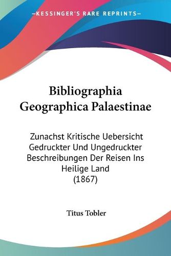 Cover image for Bibliographia Geographica Palaestinae: Zunachst Kritische Uebersicht Gedruckter Und Ungedruckter Beschreibungen Der Reisen Ins Heilige Land (1867)