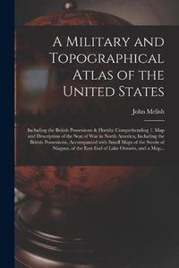 Cover image for A Military and Topographical Atlas of the United States; Including the British Possessions & Florida: Comprehending 1. Map and Description of the Seat of War in North America, Including the British Possessions, Accompanied With Small Maps of The...