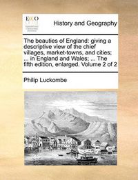 Cover image for The Beauties of England: Giving a Descriptive View of the Chief Villages, Market-Towns, and Cities; ... in England and Wales; ... the Fifth Edition, Enlarged. Volume 2 of 2