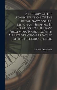 Cover image for A History Of The Administration Of The Royal Navy And Of Merchant Shipping In Relation To The Navy, From Mdix To Mdclx, With An Introduction Treating Of The Preceding Period