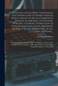 Cover image for The English House-wife. Containing the Inward and Outward Vertues Which Ought to Be in a Compleate Woman. As Her Skill in Physicke, Surgery, Cookery, Extraction of Oyls, Banqueting Stuffe, Ordering of Great Feasts, Preserving of All Sort of Wines, ...