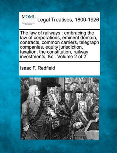 Cover image for The Law of Railways: Embracing the Law of Corporations, Eminent Domain, Contracts, Common Carriers, Telegraph Companies, Equity Jurisdiction, Taxation, the Constitution, Railway Investments, &C.. Volume 2 of 2