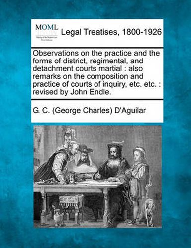 Cover image for Observations on the Practice and the Forms of District, Regimental, and Detachment Courts Martial: Also Remarks on the Composition and Practice of Courts of Inquiry, Etc. Etc.: Revised by John Endle.