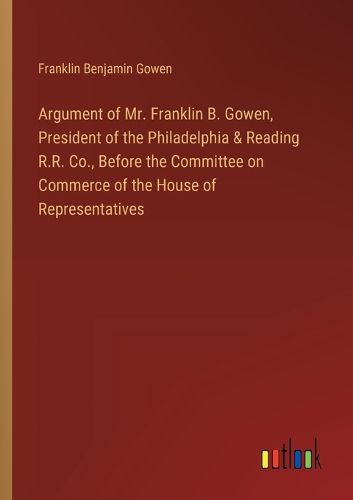 Cover image for Argument of Mr. Franklin B. Gowen, President of the Philadelphia & Reading R.R. Co., Before the Committee on Commerce of the House of Representatives