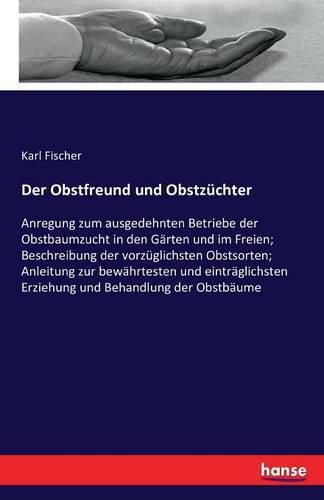 Der Obstfreund und Obstzuchter: Anregung zum ausgedehnten Betriebe der Obstbaumzucht in den Garten und im Freien; Beschreibung der vorzuglichsten Obstsorten; Anleitung zur bewahrtesten und eintraglichsten Erziehung und Behandlung der Obstbaume