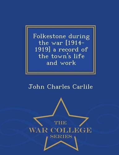 Folkestone During the War [1914-1919] a Record of the Town's Life and Work - War College Series