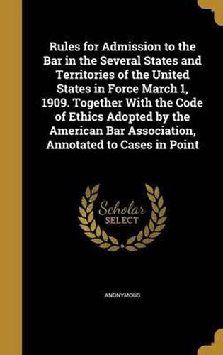 Cover image for Rules for Admission to the Bar in the Several States and Territories of the United States in Force March 1, 1909. Together with the Code of Ethics Adopted by the American Bar Association, Annotated to Cases in Point