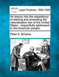 Cover image for An Inquiry Into the Expediency of Altering and Amending the Naturalization Law of the United States: Respectfully Addressed to the American People.