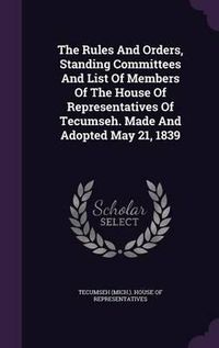 Cover image for The Rules and Orders, Standing Committees and List of Members of the House of Representatives of Tecumseh. Made and Adopted May 21, 1839