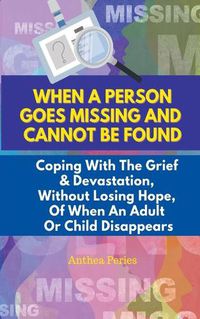 Cover image for When A Person Goes Missing And Cannot Be Found: Coping With The Grief And Devastation, Without Losing Hope, Of When An Adult Or Child Disappears