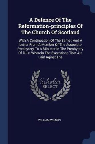 A Defence of the Reformation-Principles of the Church of Scotland: With a Continuation of the Same: And a Letter from a Member of the Associate Presbytery to a Minister in the Presbytery of D---E, Wherein the Exceptions That Are Laid Aginst the