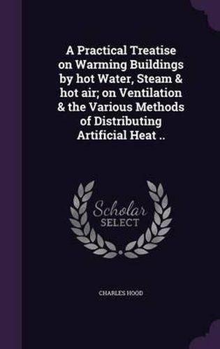 A Practical Treatise on Warming Buildings by Hot Water, Steam & Hot Air; On Ventilation & the Various Methods of Distributing Artificial Heat ..