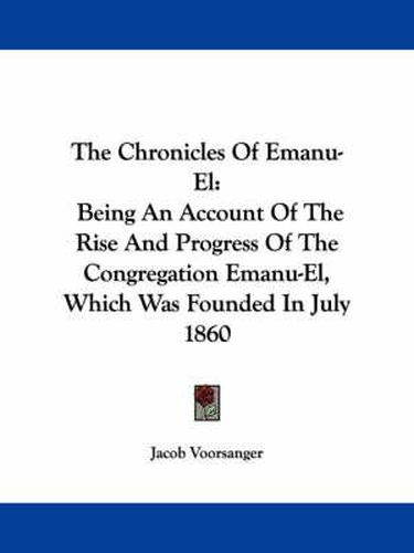 Cover image for The Chronicles of Emanu-El: Being an Account of the Rise and Progress of the Congregation Emanu-El, Which Was Founded in July 1860