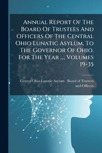 Cover image for Annual Report Of The Board Of Trustees And Officers Of The Central Ohio Lunatic Asylum, To The Governor Of Ohio. For The Year ..., Volumes 19-35