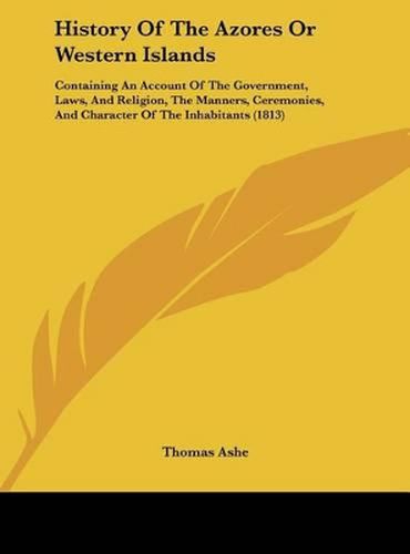 History of the Azores or Western Islands: Containing an Account of the Government, Laws, and Religion, the Manners, Ceremonies, and Character of the Inhabitants (1813)