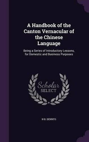 Cover image for A Handbook of the Canton Vernacular of the Chinese Language: Being a Series of Introductory Lessons, for Domestic and Business Purposes