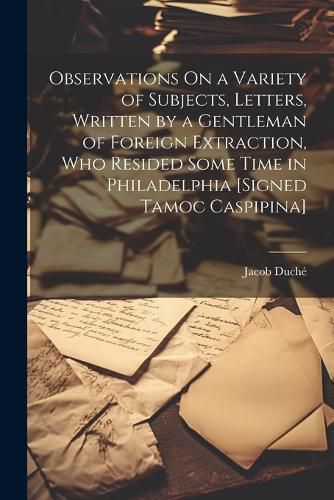 Observations On a Variety of Subjects, Letters, Written by a Gentleman of Foreign Extraction, Who Resided Some Time in Philadelphia [Signed Tamoc Caspipina]