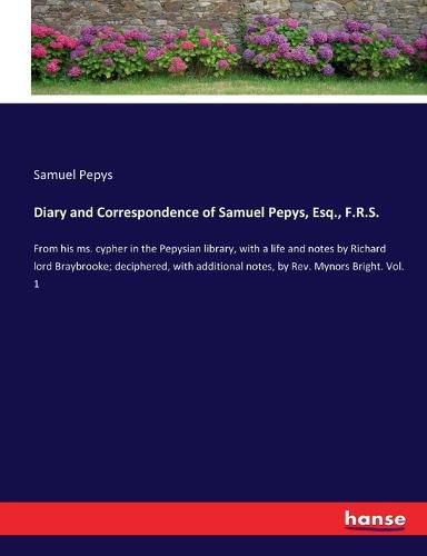 Diary and Correspondence of Samuel Pepys, Esq., F.R.S.: From his ms. cypher in the Pepysian library, with a life and notes by Richard lord Braybrooke; deciphered, with additional notes, by Rev. Mynors Bright. Vol. 1