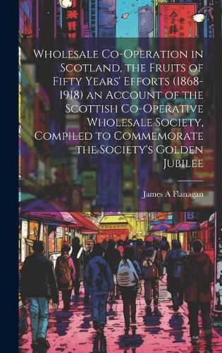 Cover image for Wholesale Co-operation in Scotland, the Fruits of Fifty Years' Efforts (1868-1918) an Account of the Scottish Co-operative Wholesale Society, Compiled to Commemorate the Society's Golden Jubilee