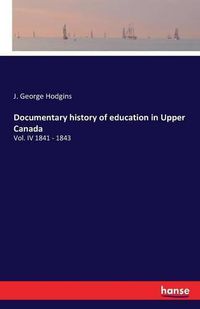 Cover image for Documentary history of education in Upper Canada: Vol. IV 1841 - 1843