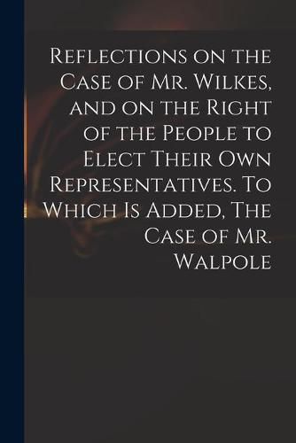 Cover image for Reflections on the Case of Mr. Wilkes, and on the Right of the People to Elect Their Own Representatives. To Which is Added, The Case of Mr. Walpole