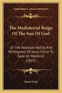 Cover image for The Mediatorial Reign of the Son of God: Or the Absolute Ability and Willingness of Jesus Christ to Save All Mankind (1821)