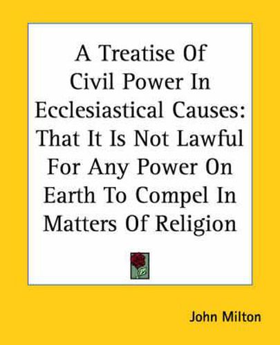 Cover image for A Treatise Of Civil Power In Ecclesiastical Causes: That It Is Not Lawful For Any Power On Earth To Compel In Matters Of Religion